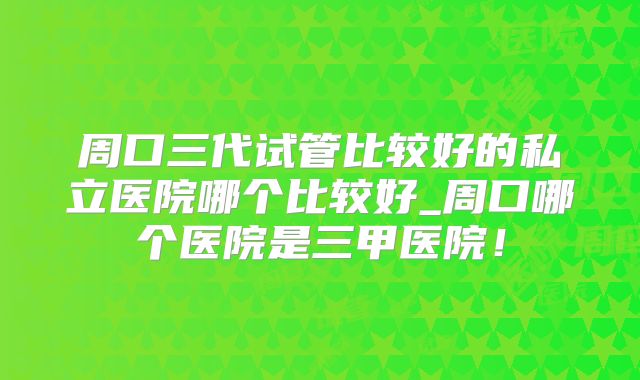 周口三代试管比较好的私立医院哪个比较好_周口哪个医院是三甲医院!