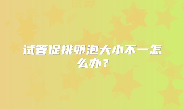 试管促排卵泡大小不一怎么办？