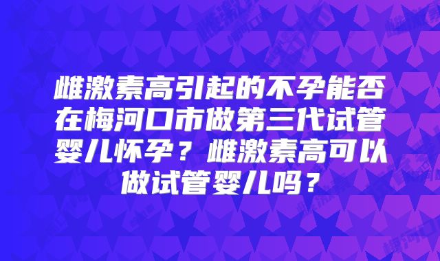 雌激素高引起的不孕能否在梅河口市做第三代试管婴儿怀孕？雌激素高可以做试管婴儿吗？