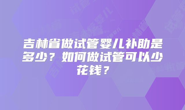 吉林省做试管婴儿补助是多少？如何做试管可以少花钱？