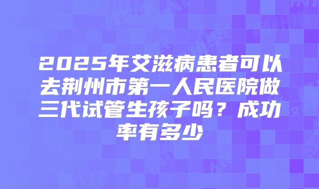 2025年艾滋病患者可以去荆州市第一人民医院做三代试管生孩子吗?成功率有多少
