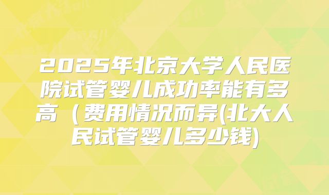2025年北京大学人民医院试管婴儿成功率能有多高(费用情况而异(北大人民试管婴儿多少钱)