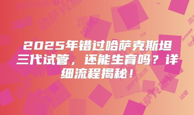 2025年错过哈萨克斯坦三代试管，还能生育吗？详细流程揭秘！