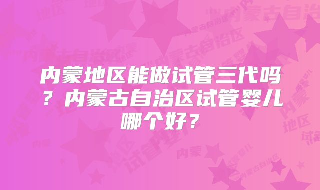 内蒙地区能做试管三代吗？内蒙古自治区试管婴儿哪个好？