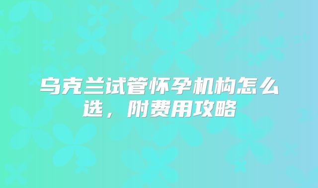 乌克兰试管怀孕机构怎么选，附费用攻略