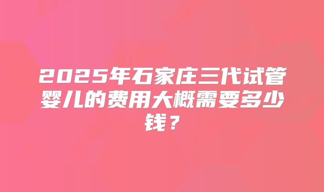 2025年石家庄三代试管婴儿的费用大概需要多少钱？