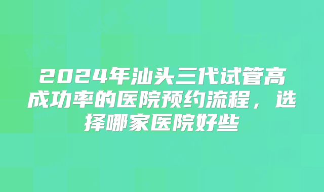 2024年汕头三代试管高成功率的医院预约流程，选择哪家医院好些