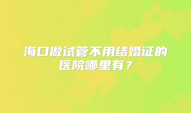 海口做试管不用结婚证的医院哪里有?