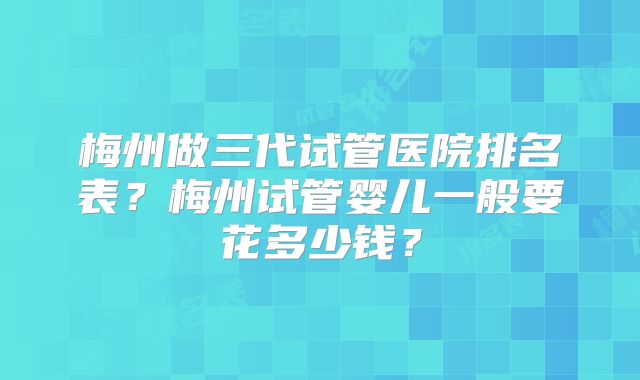 梅州做三代试管医院排名表?梅州试管婴儿一般要花多少钱?
