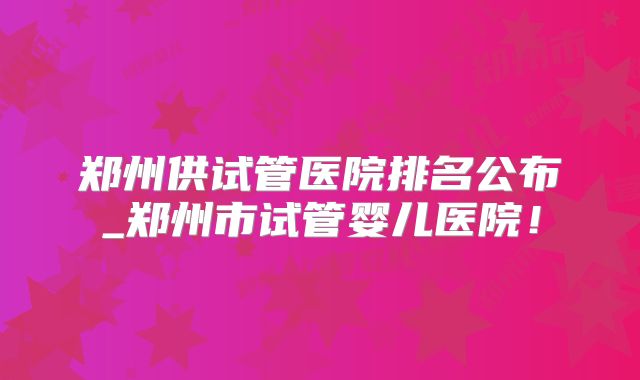 郑州供试管医院排名公布_郑州市试管婴儿医院!