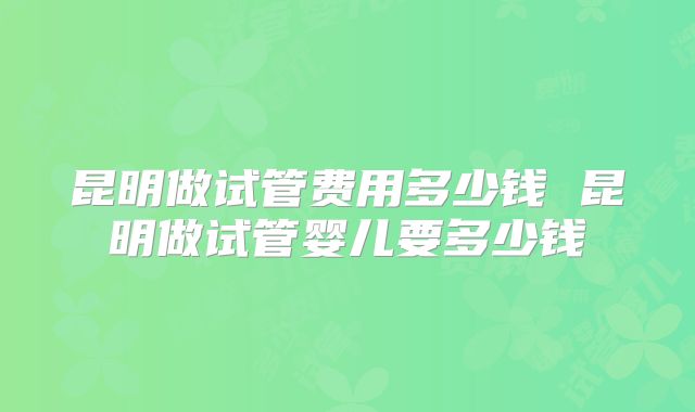 昆明做试管费用多少钱 昆明做试管婴儿要多少钱