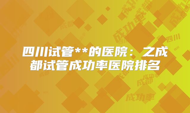 四川试管**的医院：之成都试管成功率医院排名