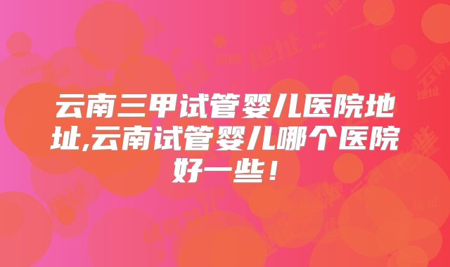 云南三甲试管婴儿医院地址,云南试管婴儿哪个医院好一些！