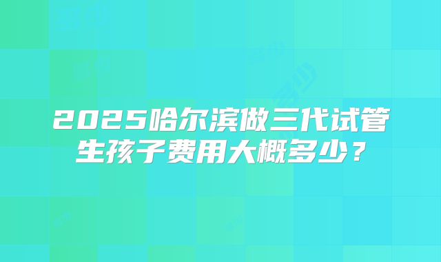 2025哈尔滨做三代试管生孩子费用大概多少？