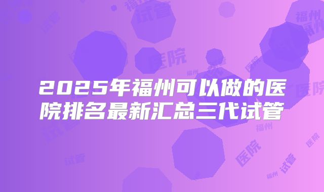 2025年福州可以做的医院排名最新汇总三代试管