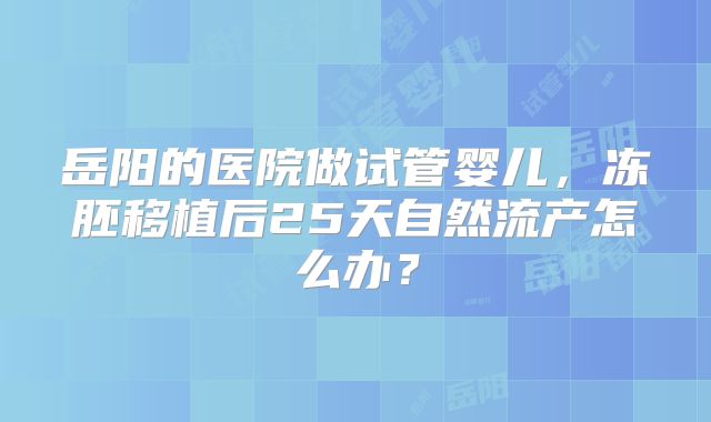 岳阳的医院做试管婴儿,冻胚移植后25天自然流产怎么办?