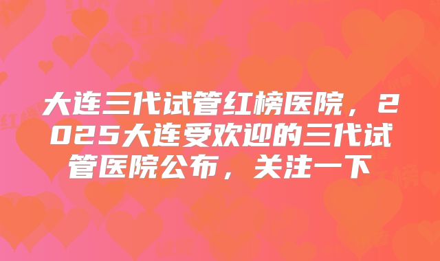 大连三代试管红榜医院,2025大连受欢迎的三代试管医院公布,关注一下