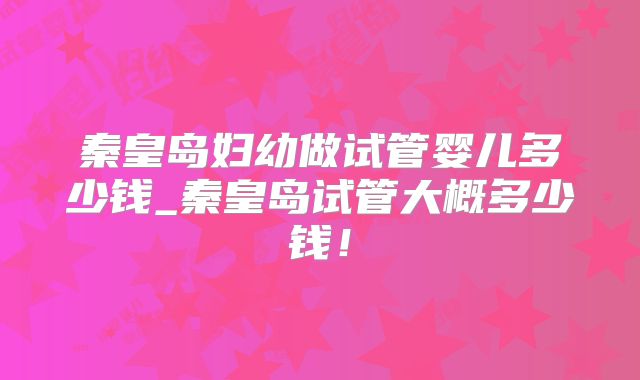 秦皇岛妇幼做试管婴儿多少钱_秦皇岛试管大概多少钱!