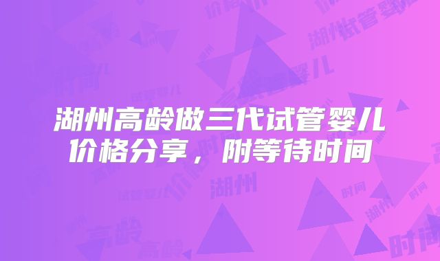 湖州高龄做三代试管婴儿价格分享,附等待时间