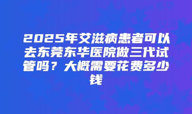 2025年艾滋病患者可以去东莞东华医院做三代试管吗?大概需要花费多少钱
