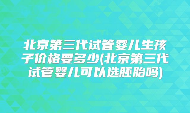 北京第三代试管婴儿生孩子价格要多少(北京第三代试管婴儿可以选胚胎吗)