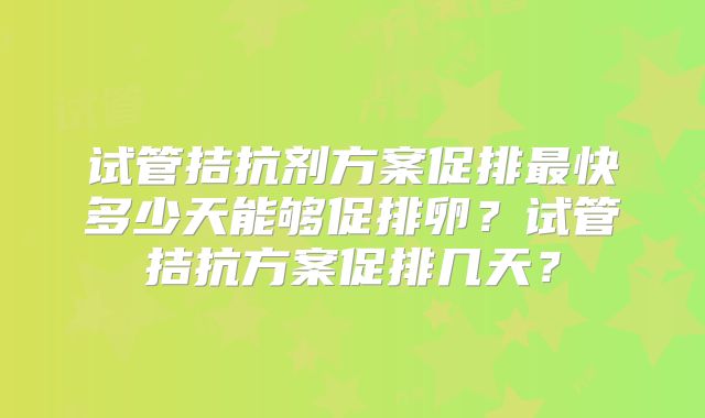 试管拮抗剂方案促排最快多少天能够促排卵?试管拮抗方案促排几天?