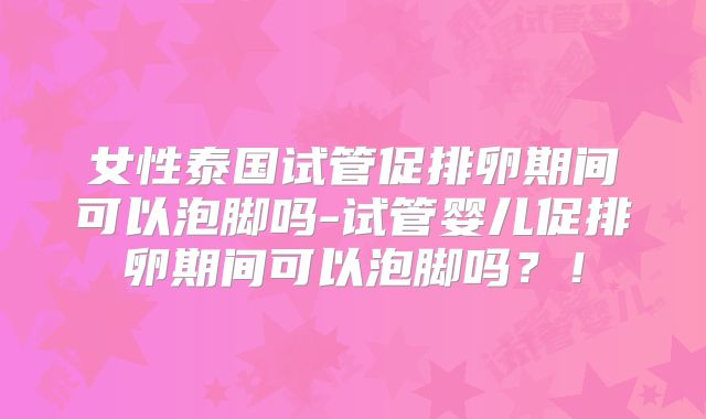 女性泰国试管促排卵期间可以泡脚吗-试管婴儿促排卵期间可以泡脚吗？！
