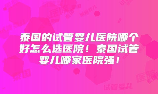 泰国的试管婴儿医院哪个好怎么选医院!泰国试管婴儿哪家医院强!