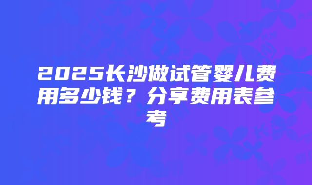 2025长沙做试管婴儿费用多少钱？分享费用表参考