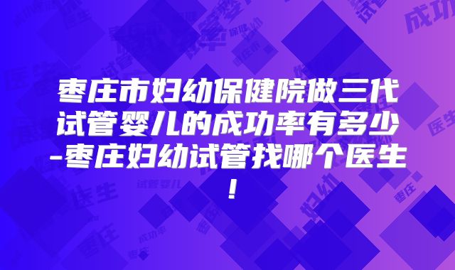 枣庄市妇幼保健院做三代试管婴儿的成功率有多少-枣庄妇幼试管找哪个医生！