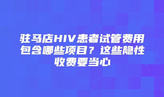 驻马店HIV患者试管费用包含哪些项目？这些隐性收费要当心