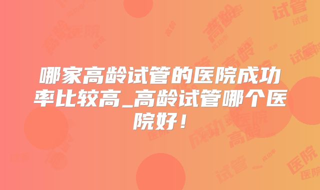 哪家高龄试管的医院成功率比较高_高龄试管哪个医院好！