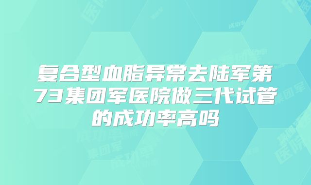 复合型血脂异常去陆军第73集团军医院做三代试管的成功率高吗