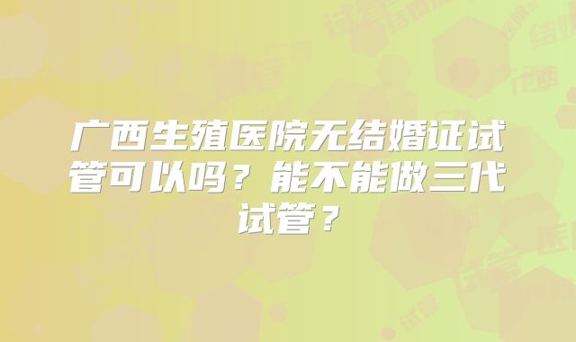 广西生殖医院无结婚证试管可以吗?能不能做三代试管?