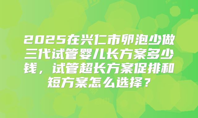 2025在兴仁市卵泡少做三代试管婴儿长方案多少钱，试管超长方案促排和短方案怎么选择？