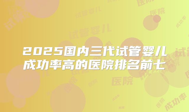 2025国内三代试管婴儿成功率高的医院排名前七