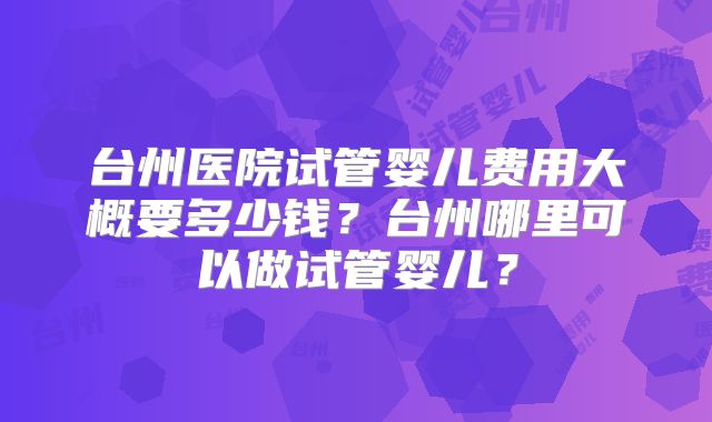 台州医院试管婴儿费用大概要多少钱?台州哪里可以做试管婴儿?