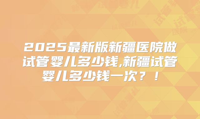 2025最新版新疆医院做试管婴儿多少钱,新疆试管婴儿多少钱一次?!