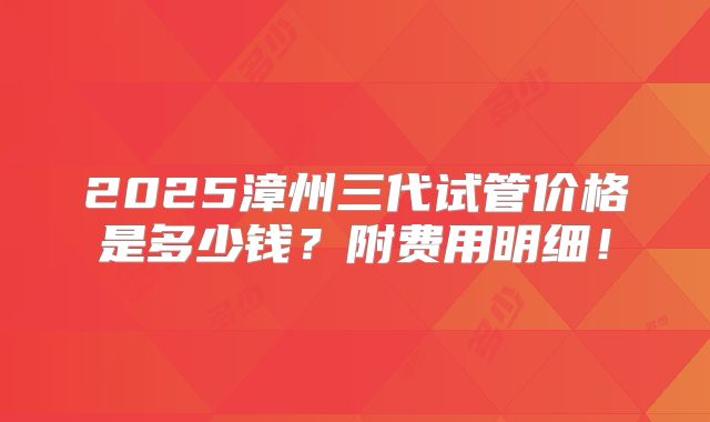 2025漳州三代试管价格是多少钱？附费用明细！