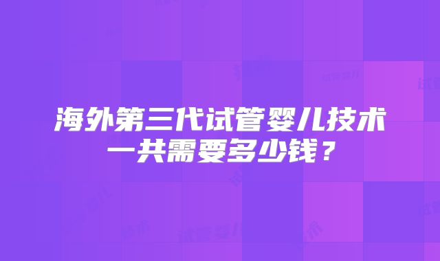 海外第三代试管婴儿技术一共需要多少钱?