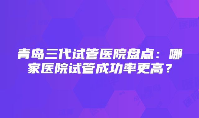 青岛三代试管医院盘点：哪家医院试管成功率更高？