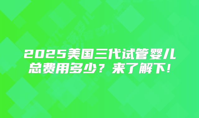 2025美国三代试管婴儿总费用多少？来了解下!