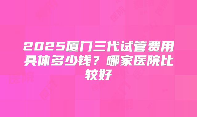 2025厦门三代试管费用具体多少钱?哪家医院比较好