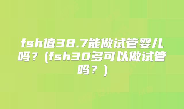 fsh值38.7能做试管婴儿吗？(fsh30多可以做试管吗？)