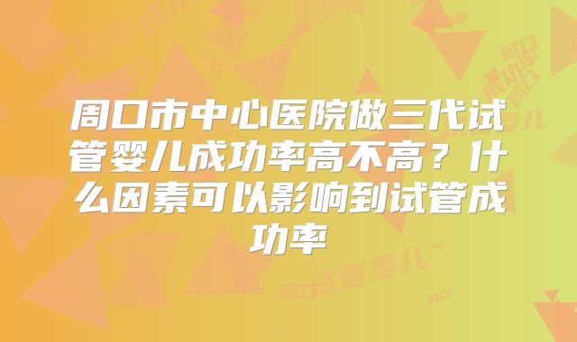 周口市中心医院做三代试管婴儿成功率高不高？什么因素可以影响到试管成功率