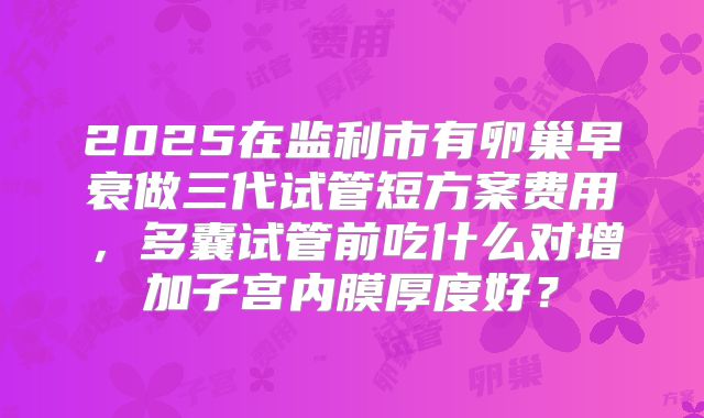 2025在监利市有卵巢早衰做三代试管短方案费用,多囊试管前吃什么对增加子宫内膜厚度好?