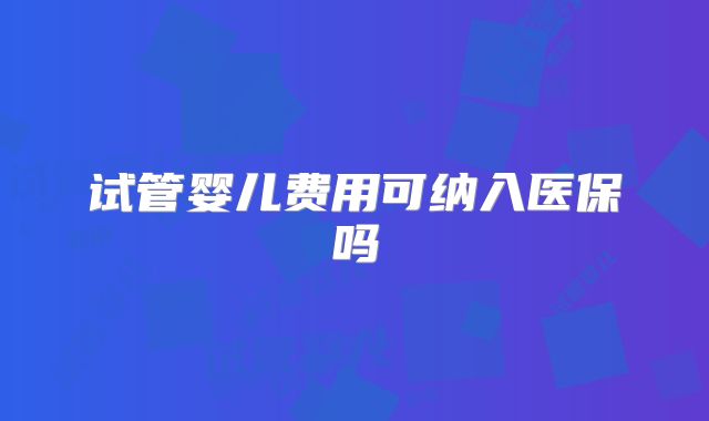 试管婴儿费用可纳入医保吗