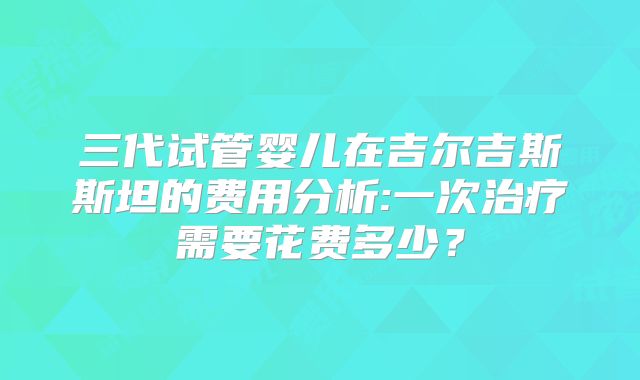 三代试管婴儿在吉尔吉斯斯坦的费用分析:一次治疗需要花费多少?