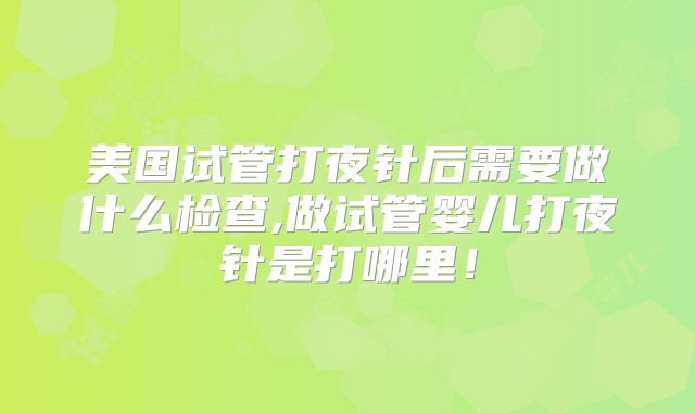 美国试管打夜针后需要做什么检查,做试管婴儿打夜针是打哪里！