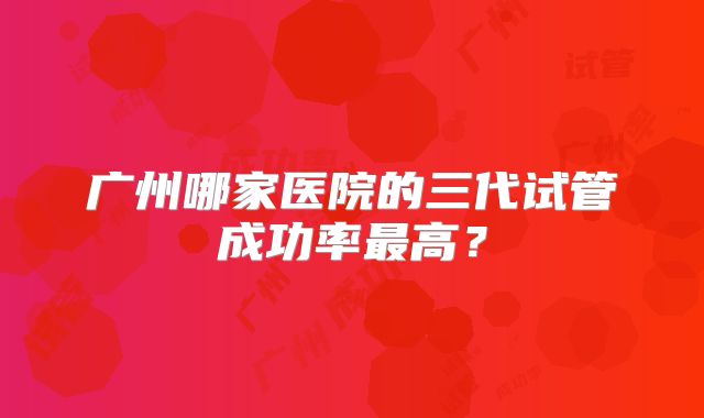 广州哪家医院的三代试管成功率最高?
